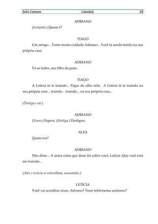 Julio CarraraJulio CarraraJulio CarraraJulio Carrara CatedralCatedralCatedralCatedral 28282828
ADRIANO
(Estúpido.) Quem é?
TIAGO
Um amigo... Tome muito cuidado Adriano... Você tá sendo traído na sua
própria casa.
ADRIANO
Vá se foder, seu filho da puta.
TIAGO
A Letícia tá te traindo... Fique de olho nela. A Letícia tá te traindo na
sua própria casa... traindo... traindo... na sua própria casa...
(Desliga e sai.)
ADRIANO
(Tenso.) Espera. (Desliga.) Desligou.
ALEX
Quem era?
ADRIANO
Não disse... A única coisa que disse foi sobre você, Letícia. Que você está
me traindo...
(Alex e Letícia se entreolham, assustados.)
LETÍCIA
Você vai acreditar nisso, Adriano? Num telefonema anônimo?
 