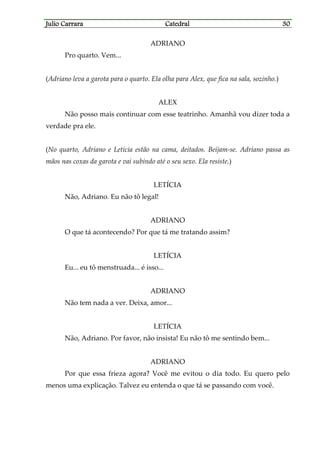 Julio CarraraJulio CarraraJulio CarraraJulio Carrara CatedralCatedralCatedralCatedral 30303030
ADRIANO
Pro quarto. Vem...
(Adriano leva a garota para o quarto. Ela olha para Alex, que fica na sala, sozinho.)
ALEX
Não posso mais continuar com esse teatrinho. Amanhã vou dizer toda a
verdade pra ele.
(No quarto, Adriano e Letícia estão na cama, deitados. Beijam-se. Adriano passa as
mãos nas coxas da garota e vai subindo até o seu sexo. Ela resiste.)
LETÍCIA
Não, Adriano. Eu não tô legal!
ADRIANO
O que tá acontecendo? Por que tá me tratando assim?
LETÍCIA
Eu... eu tô menstruada... é isso...
ADRIANO
Não tem nada a ver. Deixa, amor...
LETÍCIA
Não, Adriano. Por favor, não insista! Eu não tô me sentindo bem...
ADRIANO
Por que essa frieza agora? Você me evitou o dia todo. Eu quero pelo
menos uma explicação. Talvez eu entenda o que tá se passando com você.
 
