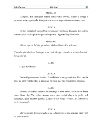 Julio CarraraJulio CarraraJulio CarraraJulio Carrara CatedralCatedralCatedralCatedral 32323232
ADRIANO
(Estúpido.) Em qualquer boteco tomar uma cerveja, esfriar a cabeça e
procurar uma vagabunda. Vou procurar na rua o que não encontro em casa.
LETÍCIA
(Grita.) Estúpido! Grosso! Eu pensei que você fosse diferente dos outros
homens, mas você é pior do que todos juntos... Egoísta! Sujo! Imundo!
ADRIANO
(Dá um tapa em Letícia, que cai no chão humilhada.) Vai se foder...
(Caminha pisando duro. Passa por Alex e sai. O rapaz estranha a atitude do irmão.
Letícia chora.)
ALEX
O que aconteceu?
LETÍCIA
Esse estúpido do seu irmão... E ainda teve a coragem de me dizer que ia
atrás de uma vagabunda. Ia procurar na rua o que não encontrava em casa.
ALEX
Ele tava de cabeça quente. Eu conheço o meu irmão. Ele não vai fazer
nada disso não. Vai voltar manso como um cordeirinho e te pedir mil
desculpas, quer apostar quanto? (Depois de um tempo.) Vocês... (A intenção é:
vocês transaram?)
LETÍCIA
Claro que não. Com que cabeça eu ia fazer isso se não consigo tirar você
do pensamento?
 