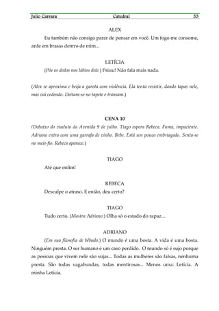 Julio CarraraJulio CarraraJulio CarraraJulio Carrara CatedralCatedralCatedralCatedral 33333333
ALEX
Eu também não consigo parar de pensar em você. Um fogo me consome,
arde em brasas dentro de mim...
LETÍCIA
(Põe os dedos nos lábios dele.) Psiuu! Não fala mais nada.
(Alex se aproxima e beija a garota com violência. Ela tenta resistir, dando tapas nele,
mas vai cedendo. Deitam-se no tapete e transam.)
CENA 10
(Debaixo do viaduto da Avenida 9 de julho. Tiago espera Rebeca. Fuma, impaciente.
Adriano entra com uma garrafa de vinho. Bebe. Está um pouco embriagado. Senta-se
no meio fio. Rebeca aparece.)
TIAGO
Até que enfim!
REBECA
Desculpe o atraso. E então, deu certo?
TIAGO
Tudo certo. (Mostra Adriano.) Olha só o estado do rapaz...
ADRIANO
(Em sua filosofia de bêbado.) O mundo é uma bosta. A vida é uma bosta.
Ninguém presta. O ser humano é um caso perdido. O mundo só é sujo porque
as pessoas que vivem nele são sujas... Todas as mulheres são falsas, nenhuma
presta. São todas vagabundas, todas mentirosas... Menos uma: Letícia. A
minha Letícia.
 