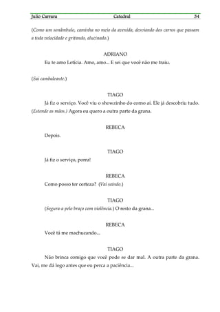 Julio CarraraJulio CarraraJulio CarraraJulio Carrara CatedralCatedralCatedralCatedral 34343434
(Como um sonâmbulo, caminha no meio da avenida, desviando dos carros que passam
a toda velocidade e gritando, alucinado.)
ADRIANO
Eu te amo Letícia. Amo, amo... E sei que você não me traiu.
(Sai cambaleante.)
TIAGO
Já fiz o serviço. Você viu o showzinho do corno aí. Ele já descobriu tudo.
(Estende as mãos.) Agora eu quero a outra parte da grana.
REBECA
Depois.
TIAGO
Já fiz o serviço, porra!
REBECA
Como posso ter certeza? (Vai saindo.)
TIAGO
(Segura-a pelo braço com violência.) O resto da grana...
REBECA
Você tá me machucando...
TIAGO
Não brinca comigo que você pode se dar mal. A outra parte da grana.
Vai, me dá logo antes que eu perca a paciência...
 