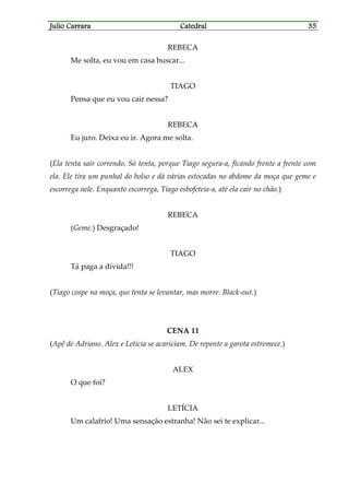 Julio CarraraJulio CarraraJulio CarraraJulio Carrara CatedralCatedralCatedralCatedral 35353535
REBECA
Me solta, eu vou em casa buscar...
TIAGO
Pensa que eu vou cair nessa?
REBECA
Eu juro. Deixa eu ir. Agora me solta.
(Ela tenta sair correndo. Só tenta, porque Tiago segura-a, ficando frente a frente com
ela. Ele tira um punhal do bolso e dá várias estocadas no abdome da moça que geme e
escorrega nele. Enquanto escorrega, Tiago esbofeteia-a, até ela cair no chão.)
REBECA
(Geme.) Desgraçado!
TIAGO
Tá paga a dívida!!!
(Tiago cospe na moça, que tenta se levantar, mas morre. Black-out.)
CENA 11
(Apê de Adriano. Alex e Letícia se acariciam. De repente a garota estremece.)
ALEX
O que foi?
LETÍCIA
Um calafrio! Uma sensação estranha! Não sei te explicar...
 