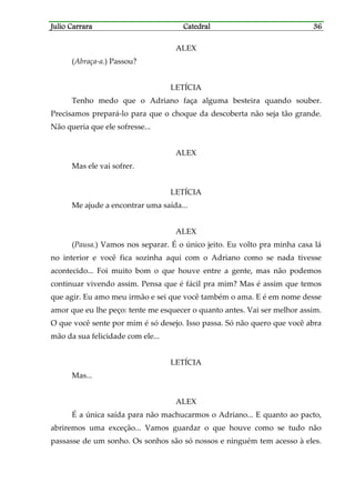 Julio CarraraJulio CarraraJulio CarraraJulio Carrara CatedralCatedralCatedralCatedral 36363636
ALEX
(Abraça-a.) Passou?
LETÍCIA
Tenho medo que o Adriano faça alguma besteira quando souber.
Precisamos prepará-lo para que o choque da descoberta não seja tão grande.
Não queria que ele sofresse...
ALEX
Mas ele vai sofrer.
LETÍCIA
Me ajude a encontrar uma saída...
ALEX
(Pausa.) Vamos nos separar. É o único jeito. Eu volto pra minha casa lá
no interior e você fica sozinha aqui com o Adriano como se nada tivesse
acontecido... Foi muito bom o que houve entre a gente, mas não podemos
continuar vivendo assim. Pensa que é fácil pra mim? Mas é assim que temos
que agir. Eu amo meu irmão e sei que você também o ama. E é em nome desse
amor que eu lhe peço: tente me esquecer o quanto antes. Vai ser melhor assim.
O que você sente por mim é só desejo. Isso passa. Só não quero que você abra
mão da sua felicidade com ele...
LETÍCIA
Mas...
ALEX
É a única saída para não machucarmos o Adriano... E quanto ao pacto,
abriremos uma exceção... Vamos guardar o que houve como se tudo não
passasse de um sonho. Os sonhos são só nossos e ninguém tem acesso à eles.
 