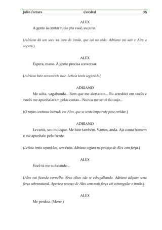 Julio CarraraJulio CarraraJulio CarraraJulio Carrara CatedralCatedralCatedralCatedral 38383838
ALEX
A gente ia contar tudo pra você, eu juro.
(Adriano dá um soco na cara do irmão, que cai no chão. Adriano vai sair e Alex a
segura.)
ALEX
Espera, mano. A gente precisa conversar.
(Adriano bate novamente nele. Letícia tenta segurá-lo.)
ADRIANO
Me solta, vagabunda... Bem que me alertaram... Eu acreditei em vocês e
vocês me apunhalaram pelas costas... Nunca me senti tão sujo...
(O rapaz continua batendo em Alex, que se sente impotente para revidar.)
ADRIANO
Levanta, seu moleque. Me bate também. Vamos, anda. Aja como homem
e me apunhale pela frente.
(Letícia tenta separá-los, sem êxito. Adriano segura no pescoço de Alex com força.)
ALEX
Você tá me sufocando...
(Alex vai ficando vermelho. Seus olhos vão se esbugalhando. Adriano adquire uma
força sobrenatural. Aperta o pescoço de Alex com mais força até estrangular o irmão.)
ALEX
Me perdoa. (Morre.)
 