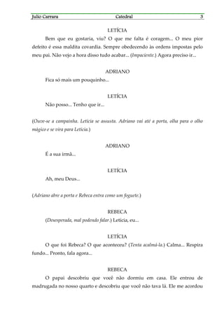 Julio CarraraJulio CarraraJulio CarraraJulio Carrara CatedralCatedralCatedralCatedral 3333
LETÍCIA
Bem que eu gostaria, viu? O que me falta é coragem... O meu pior
defeito é essa maldita covardia. Sempre obedecendo às ordens impostas pelo
meu pai. Não vejo a hora disso tudo acabar... (Impaciente.) Agora preciso ir...
ADRIANO
Fica só mais um pouquinho...
LETÍCIA
Não posso... Tenho que ir...
(Ouve-se a campainha. Letícia se assusta. Adriano vai até a porta, olha para o olho
mágico e se vira para Letícia.)
ADRIANO
É a sua irmã...
LETÍCIA
Ah, meu Deus...
(Adriano abre a porta e Rebeca entra como um foguete.)
REBECA
(Desesperada, mal podendo falar.) Letícia, eu...
LETÍCIA
O que foi Rebeca? O que aconteceu? (Tenta acalmá-la.) Calma... Respira
fundo... Pronto, fala agora...
REBECA
O papai descobriu que você não dormiu em casa. Ele entrou de
madrugada no nosso quarto e descobriu que você não tava lá. Ele me acordou
 