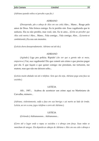 Julio CarraraJulio CarraraJulio CarraraJulio Carrara CatedralCatedralCatedralCatedral 39393939
(Adriano quando volta a si percebe o que fez.)
ADRIANO
(Desesperado, põe a cabeça de Alex em seu colo) Alex... Mano... Reage pelo
amor de Deus. Não brinca comigo. Eu te perdôo sim. Essa vagabunda que te
seduziu. Ela eu não perdôo, mas você, sim. Eu te amo... (Grita ao perceber que
Alex está morto.) Alex... Mano... Fala comigo... Fala comigo, Alex... (Levanta-se
cambaleando.) Eu sou um monstro.
(Letícia chora desesperadamente. Adriano vai até ela.)
ADRIANO
(Agitado.) Liga pra polícia. Rápido! (Ao ver que a garota não se mexe,
empurra-a.) Vai, sua vagabunda! Diz que cometi um crime e que preciso pagar
por ele. E que façam o que quiser comigo: me prendam, me torturem, me
matem, mas que não me deixem solto...
(Letícia muito abalada vai até o telefone. Sem que ela veja, Adriano pega uma faca na
cozinha.)
LETÍCIA
Alô... 190?... Acabou de acontecer um crime aqui na Martiniano de
Carvalho, número...
(Adriano, violentamente, enfia a faca em sua barriga e cai morto ao lado do irmão.
Letícia, ao ver a cena, joga o telefone e corre até Adriano.)
LETÍCIA
(Gritando.) Adrianooooo... Adrianoooo...
(Corre até o lugar onde o rapaz se suicidou e o abraça com força. Suas mãos se
mancham de sangue. Ela deposita as cabeças de Adriano e Alex em seu colo e abraça a
 