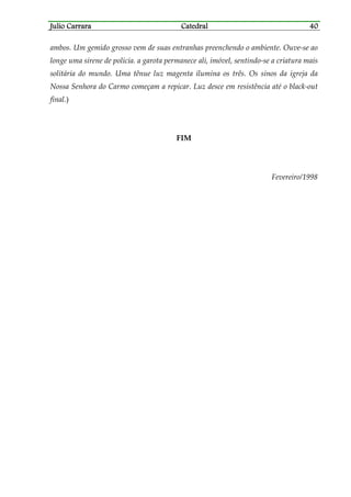 Julio CarraraJulio CarraraJulio CarraraJulio Carrara CatedralCatedralCatedralCatedral 40404040
ambos. Um gemido grosso vem de suas entranhas preenchendo o ambiente. Ouve-se ao
longe uma sirene de polícia. a garota permanece ali, imóvel, sentindo-se a criatura mais
solitária do mundo. Uma tênue luz magenta ilumina os três. Os sinos da igreja da
Nossa Senhora do Carmo começam a repicar. Luz desce em resistência até o black-out
final.)
FIM
Fevereiro/1998
 