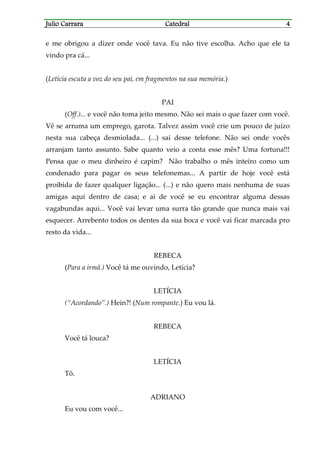 Julio CarraraJulio CarraraJulio CarraraJulio Carrara CatedralCatedralCatedralCatedral 4444
e me obrigou a dizer onde você tava. Eu não tive escolha. Acho que ele ta
vindo pra cá...
(Letícia escuta a voz do seu pai, em fragmentos na sua memória.)
PAI
(Off.)... e você não toma jeito mesmo. Não sei mais o que fazer com você.
Vê se arruma um emprego, garota. Talvez assim você crie um pouco de juízo
nesta sua cabeça desmiolada... (...) sai desse telefone. Não sei onde vocês
arranjam tanto assunto. Sabe quanto veio a conta esse mês? Uma fortuna!!!
Pensa que o meu dinheiro é capim? Não trabalho o mês inteiro como um
condenado para pagar os seus telefonemas... A partir de hoje você está
proibida de fazer qualquer ligação... (...) e não quero mais nenhuma de suas
amigas aqui dentro de casa; e ai de você se eu encontrar alguma dessas
vagabundas aqui... Você vai levar uma surra tão grande que nunca mais vai
esquecer. Arrebento todos os dentes da sua boca e você vai ficar marcada pro
resto da vida...
REBECA
(Para a irmã.) Você tá me ouvindo, Letícia?
LETÍCIA
(“Acordando”.) Hein?! (Num rompante.) Eu vou lá.
REBECA
Você tá louca?
LETÍCIA
Tô.
ADRIANO
Eu vou com você...
 