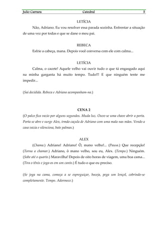 Julio CarraraJulio CarraraJulio CarraraJulio Carrara CatedralCatedralCatedralCatedral 5555
LETÍCIA
Não, Adriano. Eu vou resolver essa parada sozinha. Enfrentar a situação
de uma vez por todas e que se dane o meu pai.
REBECA
Esfrie a cabeça, mana. Depois você conversa com ele com calma...
LETÍCIA
Calma, o cacete! Aquele velho vai ouvir tudo o que tá engasgado aqui
na minha garganta há muito tempo. Tudo!!! E que ninguém tente me
impedir...
(Sai decidida. Rebeca e Adriano acompanham-na.)
CENA 2
(O palco fica vazio por alguns segundos. Muda luz. Ouve-se uma chave abrir a porta.
Porta se abre e surge Alex, irmão caçula de Adriano com uma mala nas mãos. Vendo a
casa vazia e silenciosa, bate palmas.)
ALEX
(Chama.) Adriano! Adriano! Ô, mano velho!... (Pausa.) Que recepção!
(Torna a chamar.) Adriano, ô mano velho, sou eu, Alex. (Tempo.) Ninguém.
(Sobe até o quarto.) Maravilha! Depois de oito horas de viagem, uma boa cama...
(Tira o tênis e joga-os em um canto.) É tudo o que eu preciso.
(Se joga na cama, começa a se espreguiçar, boceja, pega um lençol, cobrindo-se
completamente. Tempo. Adormece.)
 