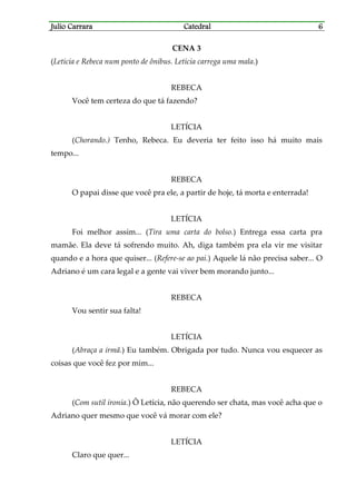 Julio CarraraJulio CarraraJulio CarraraJulio Carrara CatedralCatedralCatedralCatedral 6666
CENA 3
(Letícia e Rebeca num ponto de ônibus. Letícia carrega uma mala.)
REBECA
Você tem certeza do que tá fazendo?
LETÍCIA
(Chorando.) Tenho, Rebeca. Eu deveria ter feito isso há muito mais
tempo...
REBECA
O papai disse que você pra ele, a partir de hoje, tá morta e enterrada!
LETÍCIA
Foi melhor assim... (Tira uma carta do bolso.) Entrega essa carta pra
mamãe. Ela deve tá sofrendo muito. Ah, diga também pra ela vir me visitar
quando e a hora que quiser... (Refere-se ao pai.) Aquele lá não precisa saber... O
Adriano é um cara legal e a gente vai viver bem morando junto...
REBECA
Vou sentir sua falta!
LETÍCIA
(Abraça a irmã.) Eu também. Obrigada por tudo. Nunca vou esquecer as
coisas que você fez por mim...
REBECA
(Com sutil ironia.) Ô Letícia, não querendo ser chata, mas você acha que o
Adriano quer mesmo que você vá morar com ele?
LETÍCIA
Claro que quer...
 