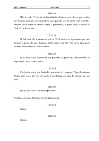 Julio CarraraJulio CarraraJulio CarraraJulio Carrara CatedralCatedralCatedralCatedral 7777
REBECA
Não sei, não. Tenho as minhas dúvidas. Hoje em dia não dá pra confiar
em homem nenhum. Só prometem algo quando tão na cama com a gente...
Depois disso, quando vamos cobrar o prometido, a gente acaba ó (Sinal de
“fodeu”.) se ferrando...
LETÍCIA
O Adriano não é como os outros. Você nunca se apaixonou por um
homem a ponto de fazer loucuras como essa... Um dia você vai se apaixonar
de verdade e aí sim vai me dar razão...
REBECA
Se eu fosse você ficaria com um pé atrás. A gente não deve confiar tão
cegamente numa outra pessoa.
LETÍCIA
Você pode tentar me desiludir, mas não vai conseguir. Tá perdendo seu
tempo com isso... Eu vou ser muito feliz, Rebeca, ao lado do homem que eu
amo.
REBECA
Então, boa sorte. Vou torcer por você...
(Ambas se abraçam. O ônibus encosta. Letícia entra.)
LETÍCIA
Tchau.
REBECA
Tchau...
 