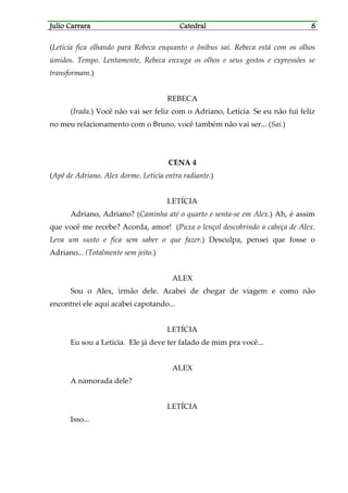 Julio CarraraJulio CarraraJulio CarraraJulio Carrara CatedralCatedralCatedralCatedral 8888
(Letícia fica olhando para Rebeca enquanto o ônibus sai. Rebeca está com os olhos
úmidos. Tempo. Lentamente, Rebeca enxuga os olhos e seus gestos e expressões se
transformam.)
REBECA
(Irada.) Você não vai ser feliz com o Adriano, Letícia. Se eu não fui feliz
no meu relacionamento com o Bruno, você também não vai ser... (Sai.)
CENA 4
(Apê de Adriano. Alex dorme. Letícia entra radiante.)
LETÍCIA
Adriano, Adriano? (Caminha até o quarto e senta-se em Alex.) Ah, é assim
que você me recebe? Acorda, amor! (Puxa o lençol descobrindo a cabeça de Alex.
Leva um susto e fica sem saber o que fazer.) Desculpa, pensei que fosse o
Adriano... (Totalmente sem jeito.)
ALEX
Sou o Alex, irmão dele. Acabei de chegar de viagem e como não
encontrei ele aqui acabei capotando...
LETÍCIA
Eu sou a Letícia. Ele já deve ter falado de mim pra você...
ALEX
A namorada dele?
LETÍCIA
Isso...
 