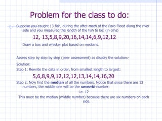 Problem for the class to do: Suppose you caught 13 fish, during the after-math of the Paro Flood along the river side and you measured the length of the fish to be: (in cms) 12, 13,5,8,9,20,16,14,14,6,9,12,12 Draw a box and whisker plot based on medians. Assess step by step by step (peer assessment) as display the solution:- Solution: Step 1: Rewrite the data in order, from smallest length to largest: 5,6,8,9,9,12,12,12,13,14,14,16,20 Step 2: Now find the  median  of all the numbers. Notice that since there are 13 numbers, the middle one will be the  seventh  number: i.e. 12 This must be the median (middle number) because there are six numbers on each side. 