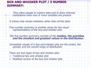 BOX-AND-WHISKER PLOT / 5 NUMBER SUMMARY: They allow people to explore data and to draw informal conclusions when two or more variables are present.  It shows only certain statistics rather than all the data.  Five-number summary is another name for the visual representations of the box-and-whisker plot.  The five-number summary consists of the  median, the quartiles, and the smallest and greatest values in the distribution. Immediate visuals of a box-and-whisker plot are the center, the spread, and the overall range of distribution. There are two types of box and whisker plot: Traditional box and whisker plot Modified version of the box and whisker plot. 