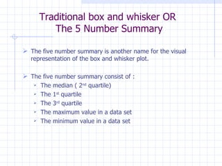 Traditional box and whisker OR  The 5 Number Summary The five number summary is another name for the visual representation of the box and whisker plot.  The five number summary consist of : The median ( 2 nd  quartile) The 1 st  quartile The 3 rd  quartile The maximum value in a data set The minimum value in a data set 