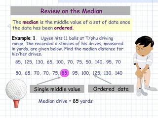 Median drive =  85  yards Single middle value Review on the Median The  median  is the middle value of a set of data once the data has been  ordered . Example 1 .   Ugyen hits 11 balls at T/phu driving range. The recorded distances of his drives, measured in yards, are given below. Find the median distance for his/her drives. 85,  125,  130,  65,  100,  70,  75,  50,  140,  95,  70 50,  65,  70,  70,  75,  85,  95,  100,  125,  130,  140 Ordered  data 