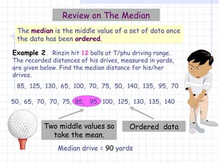 Median drive =  90  yards Two middle values so take the mean. Review on The Median The  median  is the middle value of a set of data once the data has been  ordered . Example 2 .   Rinzin hit  12  balls at T/phu driving range. The recorded distances of his drives, measured in yards, are given below. Find the median distance for his/her drives. 85,  125,  130,  65,  100,  70,  75,  50,  140,  135,  95,  70 50,  65,  70,  70,  75,  85,  95,  100,  125,  130,  135,  140 Ordered  data 