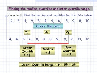 Finding the median, quartiles and inter-quartile range.   12,  6,  4,  9,  8,  4,  9,  8,  5,  9,  8,  10 4,  4,  5,  6,  8,  8,  8,  9,  9,  9,  10,  12 Order the data Inter- Quartile Range = 9 - 5½ = 3½   Example 3 :  Find the median and quartiles for the data below. Lower Quartile = 5½   Q 1 Upper Quartile = 9 Q 3 Median = 8 Q 2 