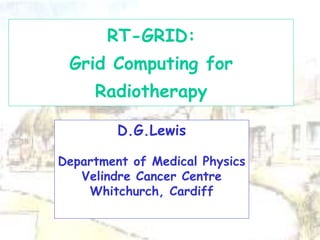 D.G.Lewis
Department of Medical Physics
Velindre Cancer Centre
Whitchurch, Cardiff
RT-GRID:
Grid Computing for
Radiotherapy
 
