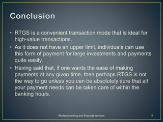 • RTGS is a convenient transaction mode that is ideal for
high-value transactions.
• As it does not have an upper limit, individuals can use
this form of payment for large investments and payments
quite easily.
• Having said that, if one wants the ease of making
payments at any given time, then perhaps RTGS is not
the way to go unless you can be absolutely sure that all
your payment needs can be taken care of within the
banking hours.
Modern banking and financial services 11
 