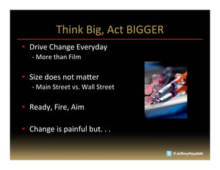 Think	
  Big,	
  Act	
  BIGGER	
  
•  Drive	
  Change	
  Everyday	
  
       -­‐	
  More	
  than	
  Film	
  

•  Size	
  does	
  not	
  ma_er	
  
       -­‐	
  Main	
  Street	
  vs.	
  Wall	
  Street	
  

•  Ready,	
  Fire,	
  Aim	
  

•  Change	
  is	
  painful	
  but.	
  .	
  .	
  


	
  
 