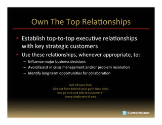 Own	
  The	
  Top	
  RelaAonships	
  
•  Establish	
  top-­‐to-­‐top	
  execuAve	
  relaAonships	
  
   with	
  key	
  strategic	
  customers	
  
•  Use	
  these	
  relaAonships,	
  whenever	
  appropriate,	
  to:	
  
    –  Inﬂuence	
  major	
  business	
  decisions	
  
    –  Avoid/assist	
  in	
  crisis	
  management	
  and/or	
  problem	
  resoluAon	
  
    –  IdenAfy	
  long-­‐term	
  opportuniAes	
  for	
  collaboraAon	
  

                                            Get	
  oﬀ	
  your	
  bu_,	
  	
  
                          Get	
  out	
  from	
  behind	
  your	
  gosh	
  darn	
  desk,	
  	
  
                             and	
  go	
  visit	
  and	
  talk	
  to	
  customers	
  –	
  	
  
                                         every	
  single	
  one	
  of	
  you.	
  
 