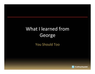What	
  I	
  learned	
  from	
  	
  
         George	
  
       You	
  Should	
  Too	
  
 