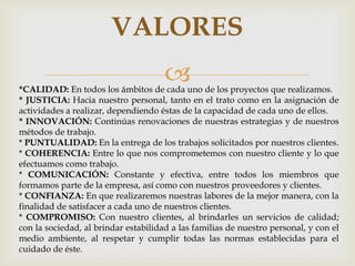 VALORES
                                      
*CALIDAD: En todos los ámbitos de cada uno de los proyectos que realizamos.
* JUSTICIA: Hacia nuestro personal, tanto en el trato como en la asignación de
actividades a realizar, dependiendo éstas de la capacidad de cada uno de ellos.
* INNOVACIÓN: Continúas renovaciones de nuestras estrategias y de nuestros
métodos de trabajo.
* PUNTUALIDAD: En la entrega de los trabajos solicitados por nuestros clientes.
* COHERENCIA: Entre lo que nos comprometemos con nuestro cliente y lo que
efectuamos como trabajo.
* COMUNICACIÓN: Constante y efectiva, entre todos los miembros que
formamos parte de la empresa, así como con nuestros proveedores y clientes.
* CONFIANZA: En que realizaremos nuestras labores de la mejor manera, con la
finalidad de satisfacer a cada uno de nuestros clientes.
* COMPROMISO: Con nuestro clientes, al brindarles un servicios de calidad;
con la sociedad, al brindar estabilidad a las familias de nuestro personal, y con el
medio ambiente, al respetar y cumplir todas las normas establecidas para el
cuidado de éste.
 