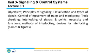 Unit 3- Signaling & Control Systems
Lecture 3.1
Department of Civil Engineering, PCCOE, Pune – 411 044 1
Objectives; Principles of signaling; Classification and types of
signals; Control of movement of trains and monitoring; Track
circuiting; Interlocking of signals & points: necessity and
functions, methods of interlocking, devices for interlocking
(names & figures)
 