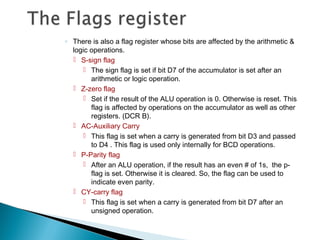◦ There is also a flag register whose bits are affected by the arithmetic &
logic operations.
 S-sign flag
 The sign flag is set if bit D7 of the accumulator is set after an
arithmetic or logic operation.
 Z-zero flag
 Set if the result of the ALU operation is 0. Otherwise is reset. This
flag is affected by operations on the accumulator as well as other
registers. (DCR B).
 AC-Auxiliary Carry
 This flag is set when a carry is generated from bit D3 and passed
to D4 . This flag is used only internally for BCD operations.
 P-Parity flag
 After an ALU operation, if the result has an even # of 1s, the p-
flag is set. Otherwise it is cleared. So, the flag can be used to
indicate even parity.
 CY-carry flag
 This flag is set when a carry is generated from bit D7 after an
unsigned operation.
 