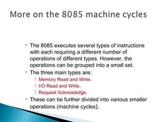  The 8085 executes several types of instructions
with each requiring a different number of
operations of different types. However, the
operations can be grouped into a small set.
 The three main types are:
 Memory Read and Write.
 I/O Read and Write.
 Request Acknowledge.
 These can be further divided into various smaller
operations (machine cycles).
 