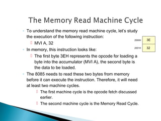 ◦ To understand the memory read machine cycle, let’s study
the execution of the following instruction:
 MVI A, 32
◦ In memory, this instruction looks like:
 The first byte 3EH represents the opcode for loading a
byte into the accumulator (MVI A), the second byte is
the data to be loaded.
◦ The 8085 needs to read these two bytes from memory
before it can execute the instruction. Therefore, it will need
at least two machine cycles.
 The first machine cycle is the opcode fetch discussed
earlier.
 The second machine cycle is the Memory Read Cycle.
2000H
2001H
3E
32
 