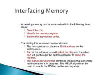 ◦ Accessing memory can be summarized into the following three
steps:
 Select the chip.
 Identify the memory register.
 Enable the appropriate buffer.
◦ Translating this to microprocessor domain:
 The microprocessor places a 16-bit address on the
address bus.
 Part of the address bus will select the chip and the other
part will go through the address decoder to select the
register.
 The signals IO/M and RD combined indicate that a memory
read operation is in progress. The MEMR signal can be
used to enable the RD line on the memory chip.
 