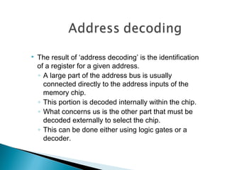  The result of ‘address decoding’ is the identification
of a register for a given address.
◦ A large part of the address bus is usually
connected directly to the address inputs of the
memory chip.
◦ This portion is decoded internally within the chip.
◦ What concerns us is the other part that must be
decoded externally to select the chip.
◦ This can be done either using logic gates or a
decoder.
 