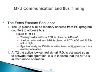 29
 The Fetch Execute Sequence :
1. The μp placed a 16 bit memory address from PC (program
counter) to address bus.
– Figure 4: at T1
– The high order address, 20H, is placed at A15 – A8.
– the low order address, 05H, is placed at AD7 - AD0 and ALE is
active high.
– Synchronously the IO/M is in active low condition to show it is a
memory operation.
1. At T2 the active low control signal, RD, is activated so as
to activate read operation; it is to indicate that the MPU is
in fetch mode operation.
 
