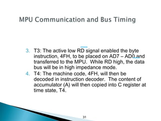 31
3. T3: The active low RD signal enabled the byte
instruction, 4FH, to be placed on AD7 – AD0 and
transferred to the MPU. While RD high, the data
bus will be in high impedance mode.
4. T4: The machine code, 4FH, will then be
decoded in instruction decoder. The content of
accumulator (A) will then copied into C register at
time state, T4.
 