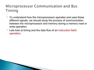  To understand how the microprocessor operates and uses these
different signals, we should study the process of communication
between the microprocessor and memory during a memory read or
write operation.
 Lets look at timing and the data flow of an instruction fetch
operation.
 