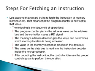  Lets assume that we are trying to fetch the instruction at memory
location 2005. That means that the program counter is now set to
that value.
◦ The following is the sequence of operations:
 The program counter places the address value on the address
bus and the controller issues a RD signal.
 The memory’s address decoder gets the value and determines
which memory location is being accessed.
 The value in the memory location is placed on the data bus.
 The value on the data bus is read into the instruction decoder
inside the microprocessor.
 After decoding the instruction, the control unit issues the proper
control signals to perform the operation.
 