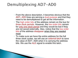 ◦ From the above description, it becomes obvious that the
AD7– AD0 lines are serving a dual purpose and that they
need to be demultiplexed to get all the information.
◦ The high order bits of the address remain on the bus for
three clock periods. However, the low order bits remain
for only one clock period and they would be lost if they
are not saved externally. Also, notice that the low order
bits of the address disappear when they are needed
most.
◦ To make sure we have the entire address for the full
three clock cycles, we will use an external latch to save
the value of AD7– AD0 when it is carrying the address
bits. We use the ALE signal to enable this latch.
 