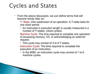  From the above discussion, we can define terms that will
become handy later on:
◦ T- State: One subdivision of an operation. A T-state lasts for
one clock period.
 An instruction’s execution length is usually measured in a
number of T-states. (clock cycles).
◦ Machine Cycle: The time required to complete one operation
of accessing memory, I/O, or acknowledging an external
request.
 This cycle may consist of 3 to 6 T-states.
◦ Instruction Cycle: The time required to complete the
execution of an instruction.
 In the 8085, an instruction cycle may consist of 1 to 6
machine cycles.
 