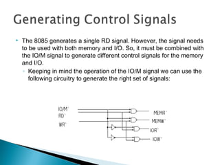  The 8085 generates a single RD signal. However, the signal needs
to be used with both memory and I/O. So, it must be combined with
the IO/M signal to generate different control signals for the memory
and I/O.
◦ Keeping in mind the operation of the IO/M signal we can use the
following circuitry to generate the right set of signals:
 