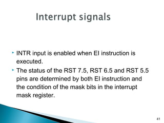 41
 INTR input is enabled when EI instruction is
executed.
 The status of the RST 7.5, RST 6.5 and RST 5.5
pins are determined by both EI instruction and
the condition of the mask bits in the interrupt
mask register.
 