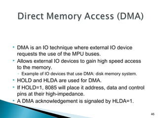 46
 DMA is an IO technique where external IO device
requests the use of the MPU buses.
 Allows external IO devices to gain high speed access
to the memory.
◦ Example of IO devices that use DMA: disk memory system.
 HOLD and HLDA are used for DMA.
 If HOLD=1, 8085 will place it address, data and control
pins at their high-impedance.
 A DMA acknowledgement is signaled by HLDA=1.
 