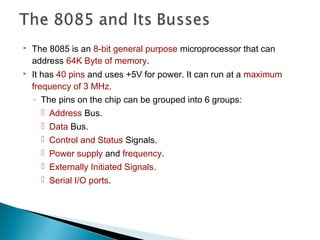  The 8085 is an 8-bit general purpose microprocessor that can
address 64K Byte of memory.
 It has 40 pins and uses +5V for power. It can run at a maximum
frequency of 3 MHz.
◦ The pins on the chip can be grouped into 6 groups:
 Address Bus.
 Data Bus.
 Control and Status Signals.
 Power supply and frequency.
 Externally Initiated Signals.
 Serial I/O ports.
 