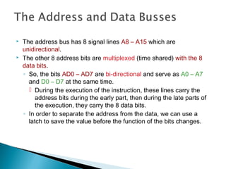  The address bus has 8 signal lines A8 – A15 which are
unidirectional.
 The other 8 address bits are multiplexed (time shared) with the 8
data bits.
◦ So, the bits AD0 – AD7 are bi-directional and serve as A0 – A7
and D0 – D7 at the same time.
 During the execution of the instruction, these lines carry the
address bits during the early part, then during the late parts of
the execution, they carry the 8 data bits.
◦ In order to separate the address from the data, we can use a
latch to save the value before the function of the bits changes.
 