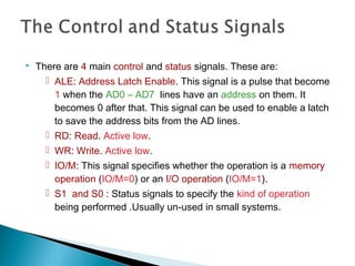  There are 4 main control and status signals. These are:
 ALE: Address Latch Enable. This signal is a pulse that become
1 when the AD0 – AD7 lines have an address on them. It
becomes 0 after that. This signal can be used to enable a latch
to save the address bits from the AD lines.
 RD: Read. Active low.
 WR: Write. Active low.
 IO/M: This signal specifies whether the operation is a memory
operation (IO/M=0) or an I/O operation (IO/M=1).
 S1 and S0 : Status signals to specify the kind of operation
being performed .Usually un-used in small systems.
 