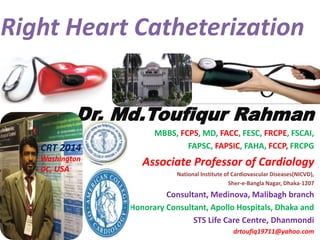 Right Heart Catheterization
Dr. Md.Toufiqur Rahman
MBBS, FCPS, MD, FACC, FESC, FRCPE, FSCAI,
FAPSC, FAPSIC, FAHA, FCCP, FRCPG
Associate Professor of Cardiology
National Institute of Cardiovascular Diseases(NICVD),
Sher-e-Bangla Nagar, Dhaka-1207
Consultant, Medinova, Malibagh branch
Honorary Consultant, Apollo Hospitals, Dhaka and
STS Life Care Centre, Dhanmondi
drtoufiq19711@yahoo.com
CRT 2014
Washington
DC, USA
 