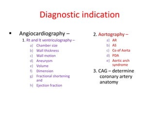 Diagnostic indication
 Angiocardiography –
1. Rt and lt ventriculography –
a) Chamber size
b) Wall thickness
c) Wall motion
d) Aneurysm
e) Volume
f) Dimension
g) Fractional shortening
and
h) Ejection fraction
2. Aortography –
a) AR
b) AS
c) Co of Aorta
d) PDA
e) Aortic arch
syndrome
3. CAG – determine
coronary artery
anatomy
 