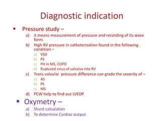 Diagnostic indication
 Pressure study –
a) it means measurement of pressure and recording of its wave
form.
b) High RV pressure in catheterization found in the following
condition –
a) VSD
b) PS
c) PH in MS, COPD
d) Ruptured sinus of valsalva into RV
c) Trans-valvular pressure difference can grade the severity of –
a) AS
b) PS
c) MS
d) PCW help to find out LVEDP
 Oxymetry –
a) Shunt calculation
b) To determine Cardiac output
 
