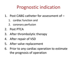 Prognostic indication
1. Post CABG catheter for assessment of –
1. cardiac function and
2. coronary perfusion
2. Post PTCA
3. After thrombolytic therapy
4. After repair of VSD
5. After valve replacement
6. Prior to any cardiac operation to estimate
the prognosis of operation
 